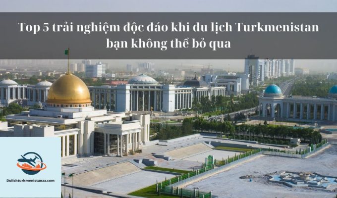 Top 5 trải nghiệm độc đáo khi du lịch Turkmenistan bạn không thể bỏ qua