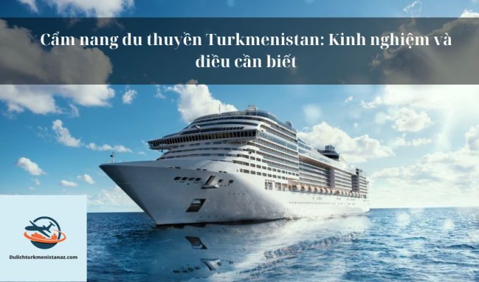 Cẩm nang du thuyền Turkmenistan: Kinh nghiệm và điều cần biết