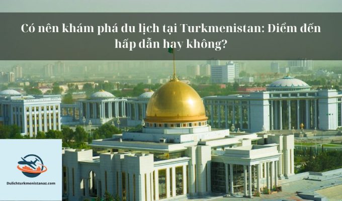 Có nên khám phá du lịch tại Turkmenistan: Điểm đến hấp dẫn hay không?