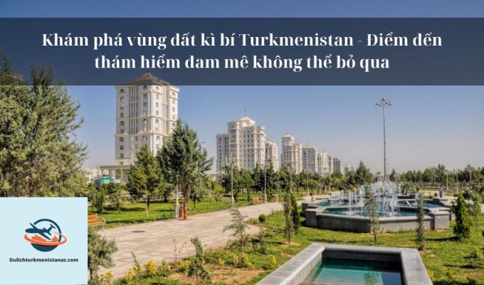 Khám phá vùng đất kì bí Turkmenistan - Điểm đến thám hiểm đam mê không thể bỏ qua