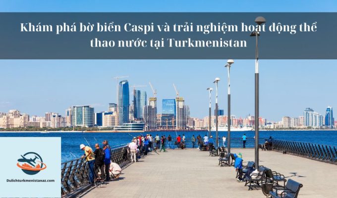 Khám phá bờ biển Caspi và trải nghiệm hoạt động thể thao nước tại Turkmenistan