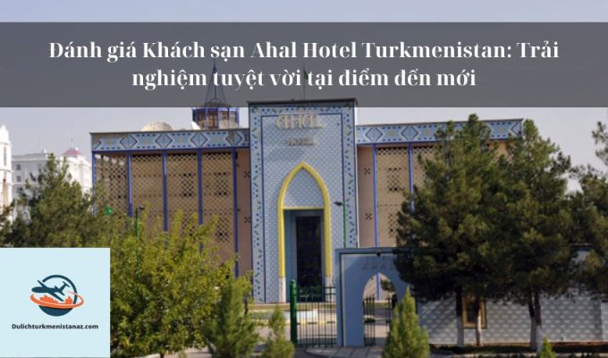 Đánh giá Khách sạn Ahal Hotel Turkmenistan: Trải nghiệm tuyệt vời tại điểm đến mới