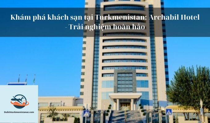 Khám phá khách sạn tại Turkmenistan: Archabil Hotel - Trải nghiệm hoàn hảo