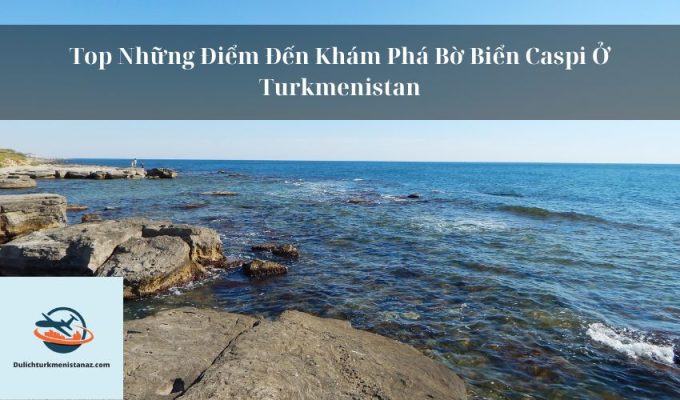 Top Những Điểm Đến Khám Phá Bờ Biển Caspi Ở Turkmenistan