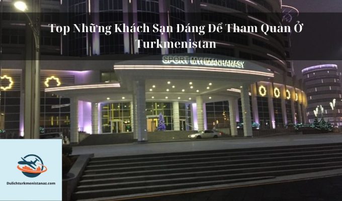 Top Những Khách Sạn Đáng Để Tham Quan Ở Turkmenistan