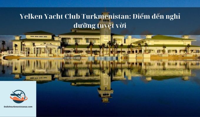 Yelken Yacht Club Turkmenistan: Điểm đến nghỉ dưỡng tuyệt vời