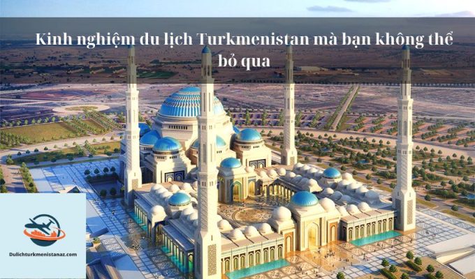 Kinh nghiệm du lịch Turkmenistan mà bạn không thể bỏ qua