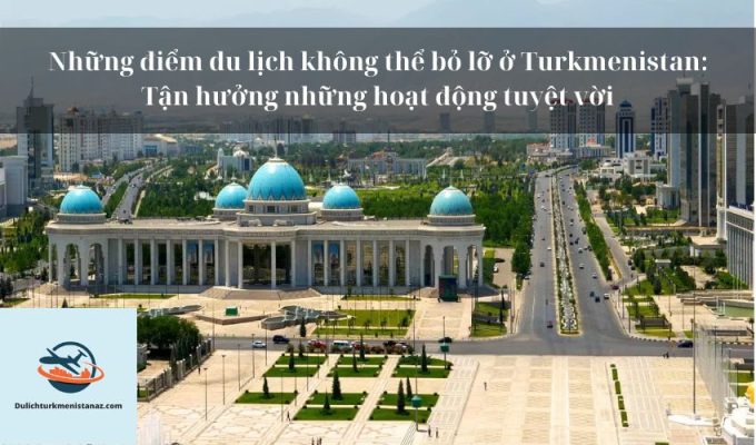 Những điểm du lịch không thể bỏ lỡ ở Turkmenistan: Tận hưởng những hoạt động tuyệt vời