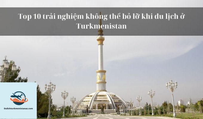 Top 10 trải nghiệm không thể bỏ lỡ khi du lịch ở Turkmenistan