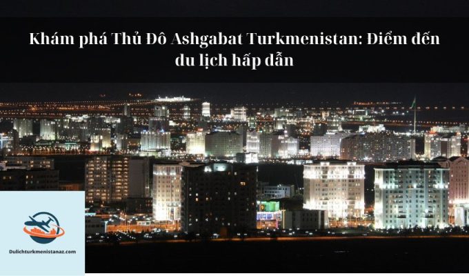 Khám phá Thủ Đô Ashgabat Turkmenistan: Điểm đến du lịch hấp dẫn