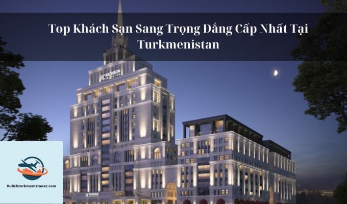 Top Khách Sạn Sang Trọng Đẳng Cấp Nhất Tại Turkmenistan