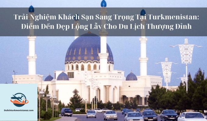 Trải Nghiệm Khách Sạn Sang Trọng Tại Turkmenistan: Điểm Đến Đẹp Lộng Lẫy Cho Du Lịch Thượng Đỉnh