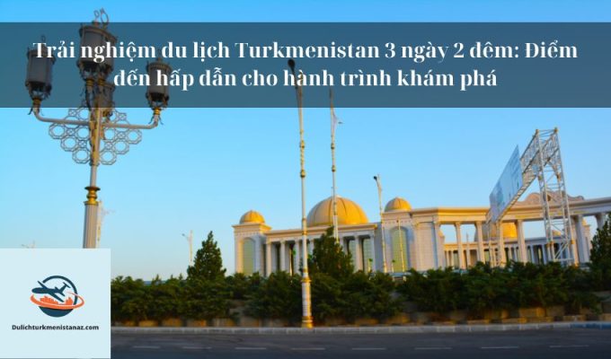 Trải nghiệm du lịch Turkmenistan 3 ngày 2 đêm: Điểm đến hấp dẫn cho hành trình khám phá